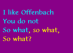 I like Offenbach
You do not

So what, so what,
So what?