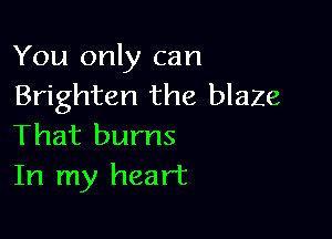 You only can
Brighten the blaze

That burns
In my heart