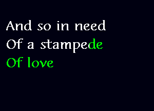 And so in need
Of a stampede

Of love