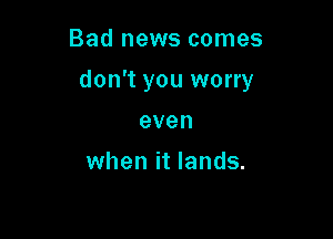 Bad news comes

don't you worry

even

when it lands.