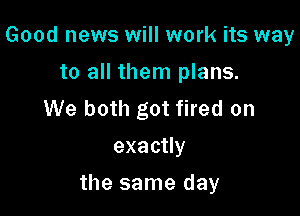Good news will work its way
to all them plans.
We both got fired on
exacuy

the same day