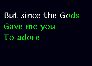 But since the Gods
Gave me you

To adore