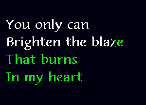 You only can
Brighten the blaze

That burns
In my heart