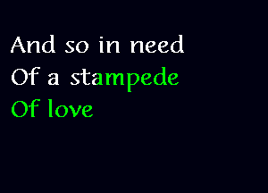 And so in need
Of a stampede

Of love