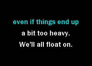 even if things end up

a bit too heavy.
We'll all float on.