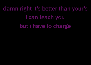 damn right it's better than your's
i can teach you
but i have to charge