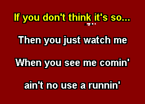 If you don't thinkjt's so...

Then you just watch me
When you see me comin'

ain't no use a runnin'