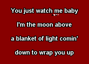 You just watch lye baby

I'm the moon above
a blanket of light comin'

down to wrap you up