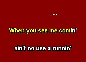 When you see me comin'

ain't no use a runnin'