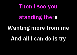 Then I see you
standing there

Wanting more from me

And all I can do is try