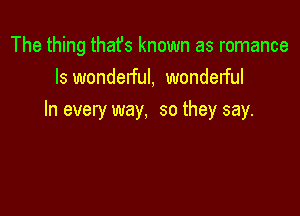 The thing thafs known as romance
ls wonderful, wondelful

In every way, so they say.