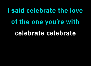 I said celebrate the love

of the one you're with

celebrate celebrate