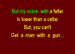 But my score with a feller
ls lower than a cellar

But, you can't
Get a man with a gun...