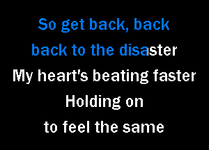 So get back, back
back to the disaster

My heart's beating faster
Holding on
to feel the same