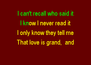 I can't recall who said it
I know I never read it
I only know they tell me

That love is grand, and