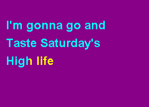 I'm gonna go and
Taste Saturday's

High life