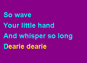 So wave
Your little hand

And whisper so long
Dearie dearie