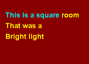 This is a square room
That was a

Bright light
