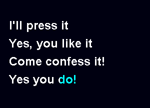 I'll press it
Yes, you like it

Come confess it!
Yes you do!