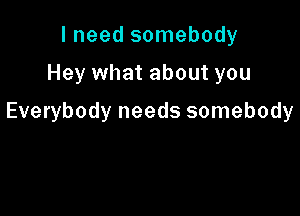 I need somebody

Hey what about you

Everybody needs somebody