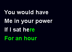 You would have
Me in your power

If I sat here
For an hour