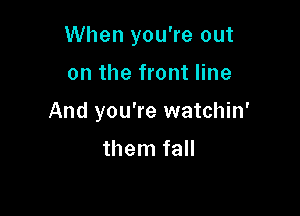 When you're out

on the front line

And you're watchin'

them fall