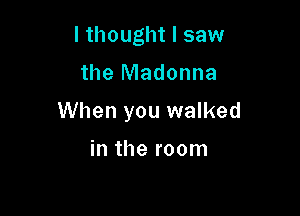 I thought I saw

the Madonna

When you walked

in the room