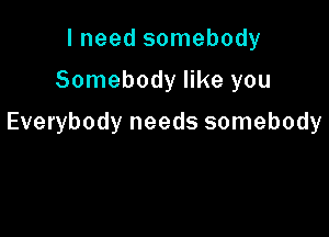 I need somebody

Somebody like you

Everybody needs somebody