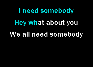 I need somebody

Hey what about you

We all need somebody