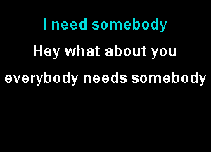 I need somebody

Hey what about you

everybody needs somebody