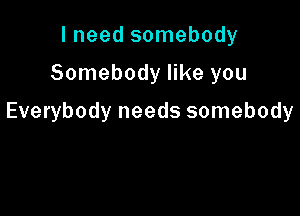 I need somebody

Somebody like you

Everybody needs somebody