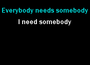Everybody needs somebody

I need somebody