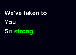 We've taken to
You

So strong