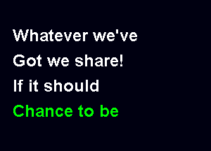 Whatever we've
Got we share!

If it should
Chance to be