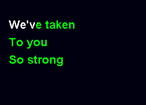 We've taken
To you

So strong