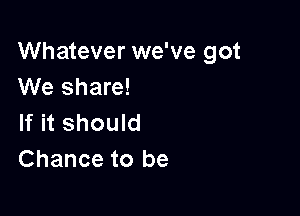 Whatever we've got
We share!

If it should
Chance to be