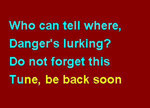 Who can tell where,
Danger's lurking?

Do not forget this
Tune, be back soon