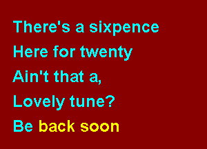There's a Sixpence
Here for twenty

Ain't that a,
Lovely tune?
Be back soon