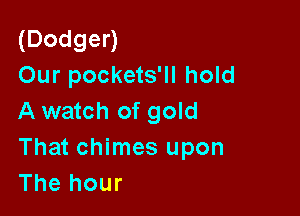 (Dodgen
Our pockets'll hold

A watch of gold
That chimes upon
The hour