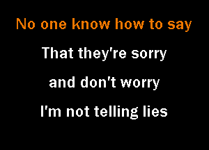 No one know how to say
That they're sorry

and don't worry

I'm not telling lies
