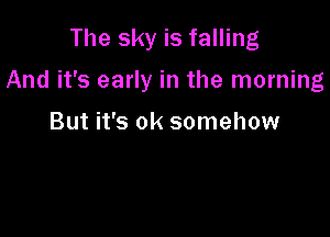 The sky is falling

And it's early in the morning

But it's ok somehow