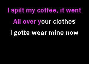 I spilt my coffee, it went

All over your clothes

I gotta wear mine now