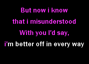 But now i know
that i misunderstood

With you I'd say,

i'm better off in every way