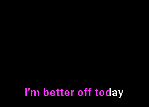 I'm better off today