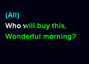 (All)
Who will buy this,

Wonderful morning?