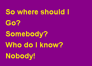 So where should I
Go?

Somebody?
Who do I know?
Nobody!