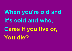 When you're old and
It's cold and who,

Cares if you live or,
You die?