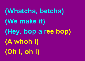 (Whatcha, betcha)
(We make it)

(Hey, bop a ree bop)
(A whoh l)
(Oh I, oh I)