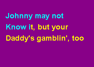 Johnny may not
Know it, but your

Daddy's gamblin', too