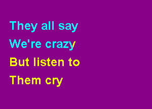 They all say
We're crazy

But listen to
Them cry